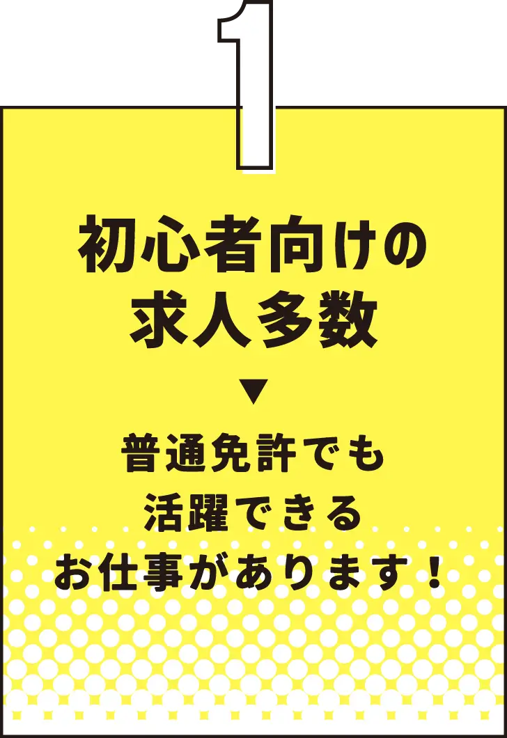 特徴１ 初心者向けの求人多数→普通免許でも活躍できるお仕事があります！